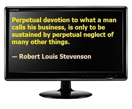 Perpetual devotion to what a man calls his business is only to be sustained by perpetual neglect of many other things ……………… Robert Louis Stevenson