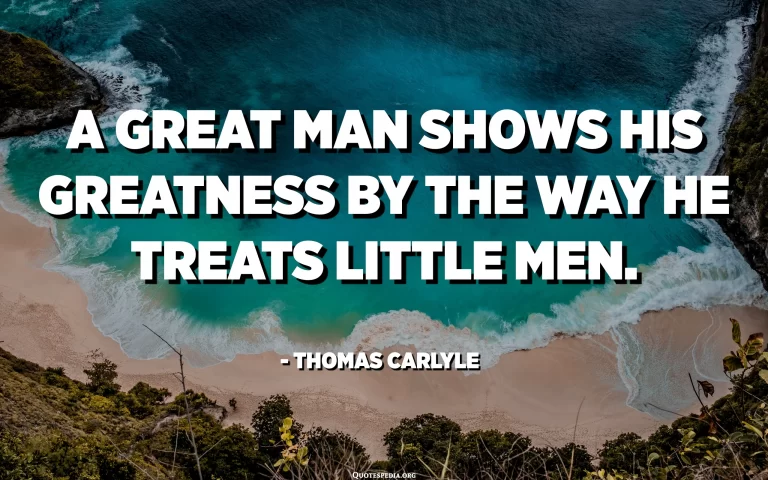 A great man shows his greatness by the way he treats little men....………. Thomas Carlyle.