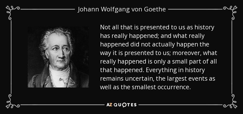 Everything in history remains uncertain, the largest events as well as the smallest occurrence.........…….. Johann Wolfgang von Goethe.